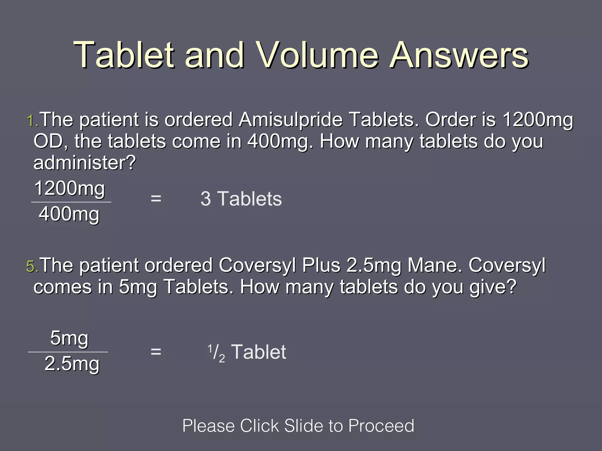 Tablet and Volume Answers
1.The patient
            is ordered Amisulpride Tablets. Order is 1200mg
OD, the tablets come in 400mg. How many tablets do you
administer?
1200mg
             =     3 Tablets
 400mg

5.The patient
           ordered Coversyl Plus 2.5mg Mane. Coversyl
comes in 5mg Tablets. How many tablets do you give?

   5mg
                =      /2 Tablet
                       1
  2.5mg


                    Please Click Slide to Proceed
 