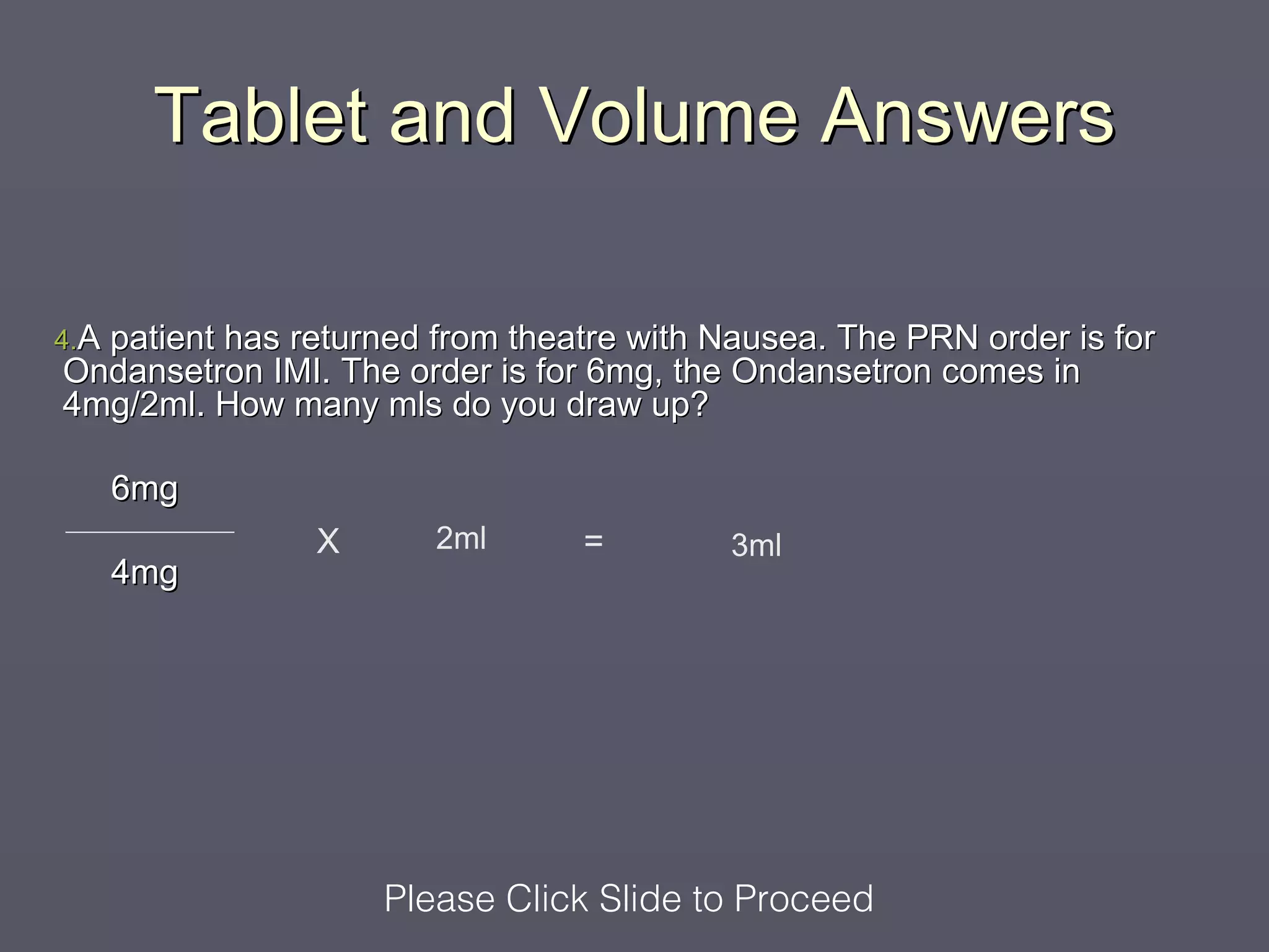 Tablet and Volume Answers

4.A
  patient has returned from theatre with Nausea. The PRN order is for
Ondansetron IMI. The order is for 6mg, the Ondansetron comes in
4mg/2ml. How many mls do you draw up?

      6mg
                X      2ml      =         3ml
      4mg




                    Please Click Slide to Proceed
 