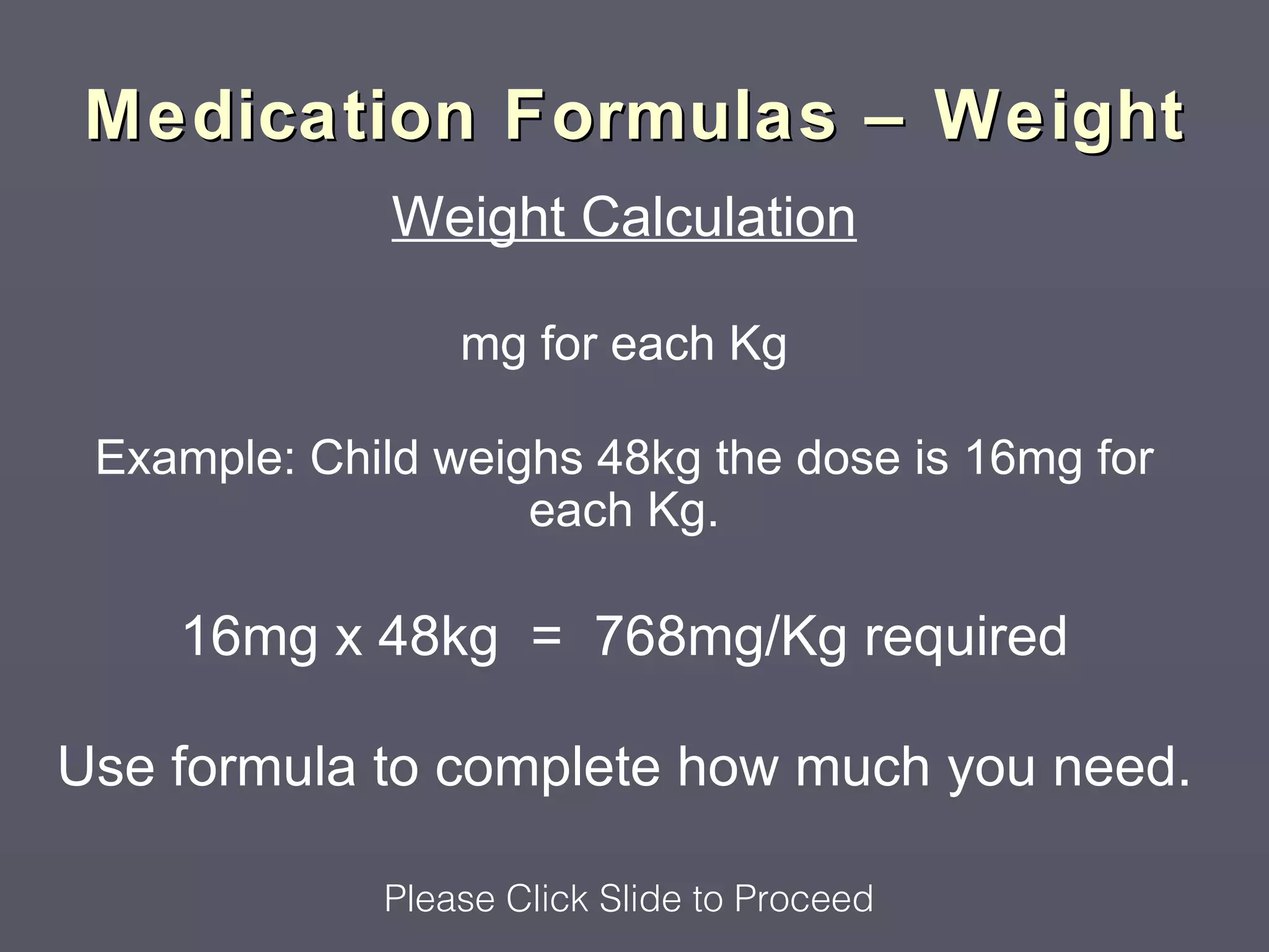 Medication Formulas – Weight
              Weight Calculation

                 mg for each Kg

 Example: Child weighs 48kg the dose is 16mg for
                    each Kg.

    16mg x 48kg = 768mg/Kg required

Use formula to complete how much you need.

             Please Click Slide to Proceed
 