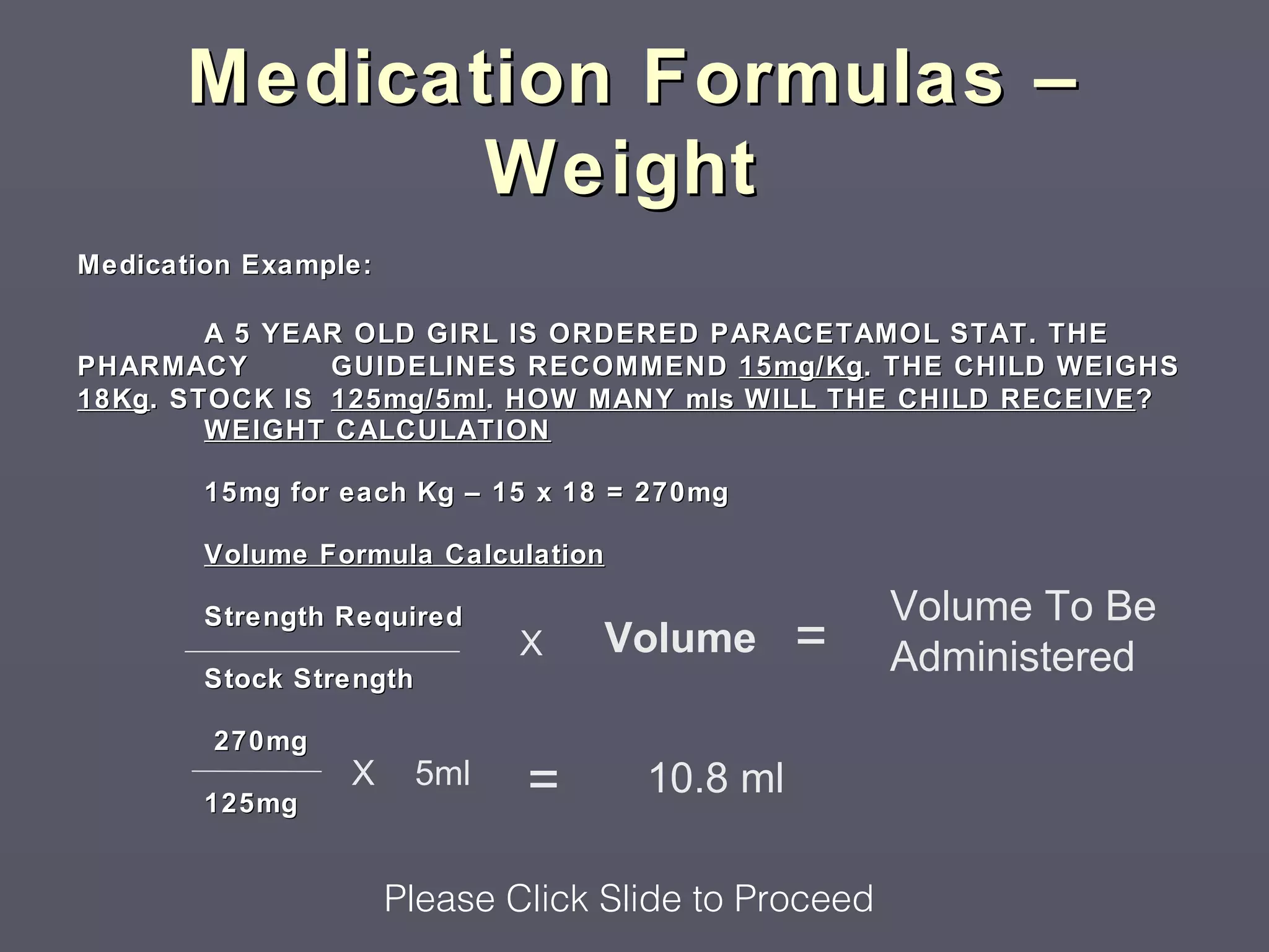 Medication Formulas –
              Weight
Medication Example:

         A 5 YEAR OLD GIRL IS ORDERED PARACETAMOL STAT. THE
PHARMACY        GUIDELINES RECOMMEND 15mg/Kg . THE CHILD WEIGHS
18Kg . STOCK IS 125mg/5ml. HOW MANY mls WILL THE CHILD RECEIVE ?
         WEIGHT CALCULATION

        15mg for each Kg – 15 x 18 = 270mg

        Volume Formula Calculation

                                                      Volume To Be
                                               =
        Strength Required
                               X   Volume             Administered
        Stock Strength

        270mg

        125mg
                 X       5ml   =     10.8 ml

                      Please Click Slide to Proceed
 