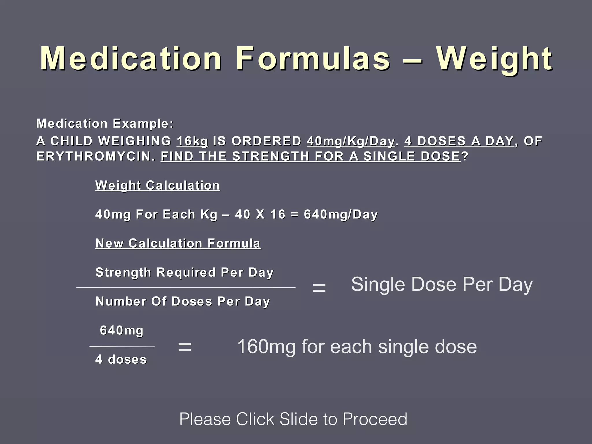 Medication Formulas – Weight
Medication Example:
A CHILD WEIGHING 16kg IS ORDERED 40mg/Kg/Day. 4 DOSES A DAY , OF
ERYTHROMYCIN. FIND THE STRENGTH FOR A SINGLE DOSE ?

       Weight Calculation

       40mg For Each Kg – 40 X 16 = 640mg/Day

       New Calculation Formula

       Strength Required Per Day
                                    =    Single Dose Per Day
       Number Of Doses Per Day

        640mg

       4 doses
                  =         160mg for each single dose


                   Please Click Slide to Proceed
 
