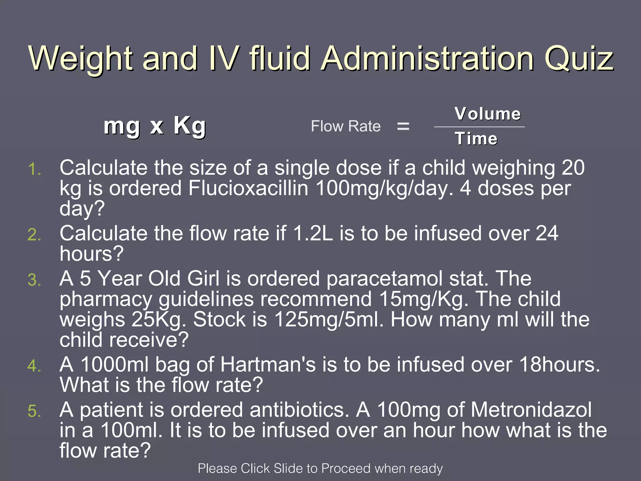 Weight and IV fluid Administration Quiz
                                                               Volume
         mg x Kg                      Flow Rate     =          Time
1.   Calculate the size of a single dose if a child weighing 20
     kg is ordered Flucioxacillin 100mg/kg/day. 4 doses per
     day?
2.   Calculate the flow rate if 1.2L is to be infused over 24
     hours?
3.   A 5 Year Old Girl is ordered paracetamol stat. The
     pharmacy guidelines recommend 15mg/Kg. The child
     weighs 25Kg. Stock is 125mg/5ml. How many ml will the
     child receive?
4.   A 1000ml bag of Hartman's is to be infused over 18hours.
     What is the flow rate?
5.   A patient is ordered antibiotics. A 100mg of Metronidazol
     in a 100ml. It is to be infused over an hour how what is the
     flow rate?
                    Please Click Slide to Proceed when ready
 