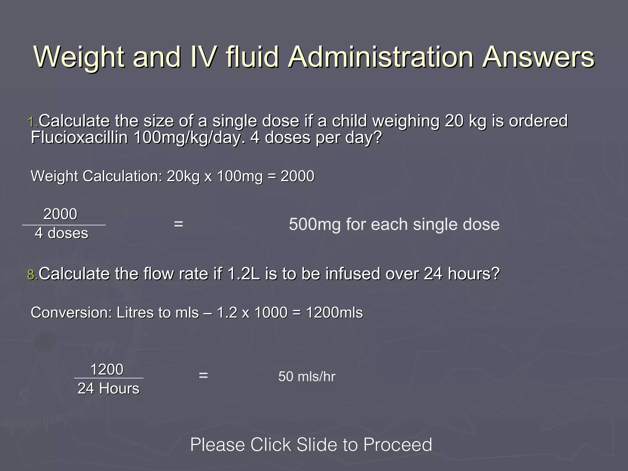Weight and IV fluid Administration Answers

1.Calculate the size of a single dose if a child weighing 20 kg is ordered
Flucioxacillin 100mg/kg/day. 4 doses per day?

Weight Calculation: 20kg x 100mg = 2000

  2000
 4 doses
                    =                500mg for each single dose

8.Calculate the flow rate if 1.2L is to be infused over 24 hours?

Conversion: Litres to mls – 1.2 x 1000 = 1200mls


       1200              =         50 mls/hr
      24 Hours


                        Please Click Slide to Proceed
 