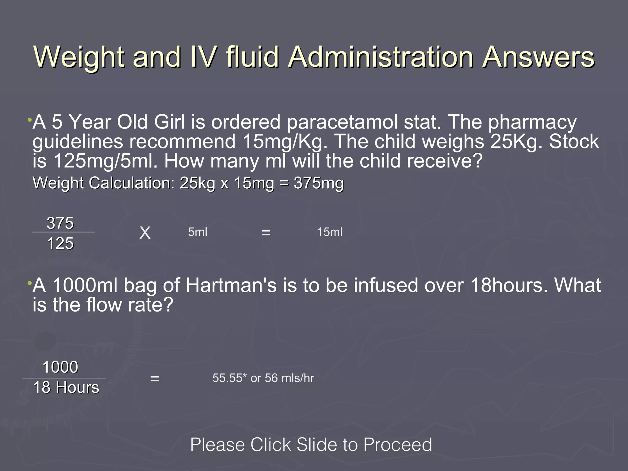 Weight and IV fluid Administration Answers
•A 5 Year Old Girl is ordered paracetamol stat. The pharmacy
guidelines recommend 15mg/Kg. The child weighs 25Kg. Stock
is 125mg/5ml. How many ml will the child receive?
Weight Calculation: 25kg x 15mg = 375mg

     375
             X     5ml            =            15ml
     125

•A 1000ml bag of Hartman's is to be infused over 18hours. What
is the flow rate?


 1000
18 Hours      =          55.55* or 56 mls/hr




                   Please Click Slide to Proceed
 