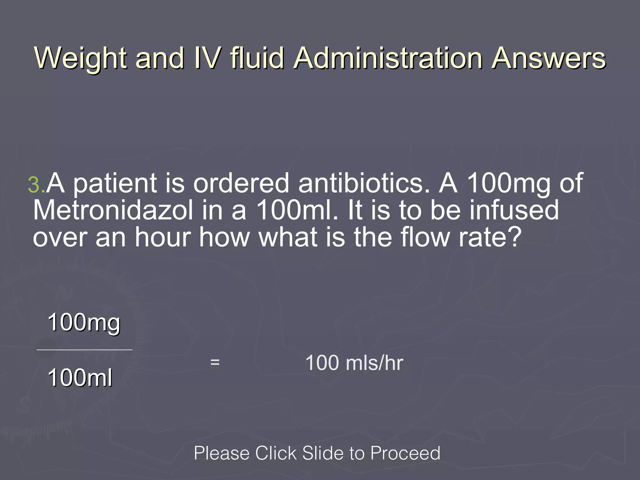 Weight and IV fluid Administration Answers



3.Apatient is ordered antibiotics. A 100mg of
Metronidazol in a 100ml. It is to be infused
over an hour how what is the flow rate?

 100mg
              =          100 mls/hr
 100ml


             Please Click Slide to Proceed
 