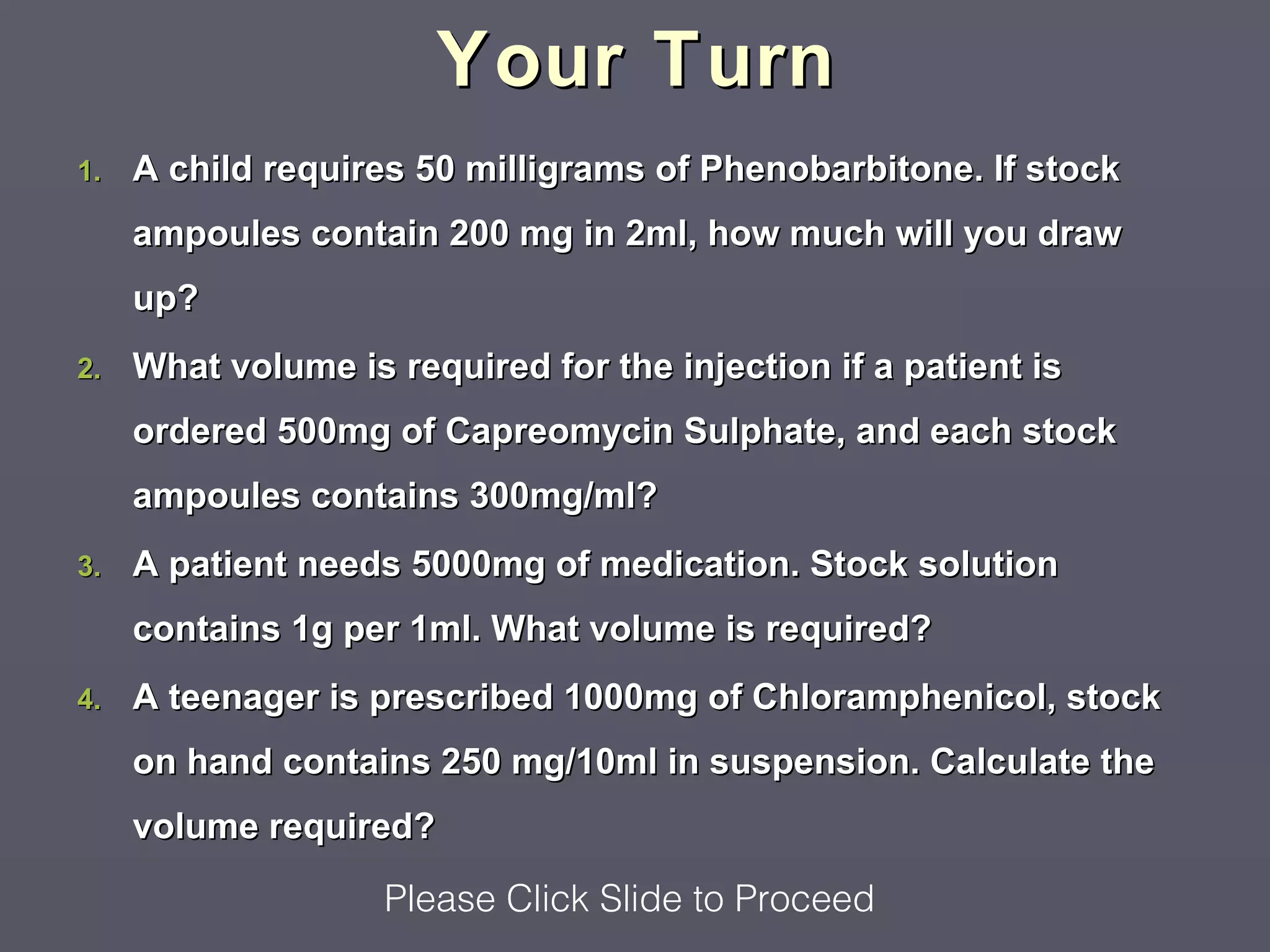 Your Turn
1.   A child requires 50 milligrams of Phenobarbitone. If stock
     ampoules contain 200 mg in 2ml, how much will you draw
     up?
2.   What volume is required for the injection if a patient is
     ordered 500mg of Capreomycin Sulphate, and each stock
     ampoules contains 300mg/ml?
3.   A patient needs 5000mg of medication. Stock solution
     contains 1g per 1ml. What volume is required?
4.   A teenager is prescribed 1000mg of Chloramphenicol, stock
     on hand contains 250 mg/10ml in suspension. Calculate the
     volume required?

                    Please Click Slide to Proceed
 