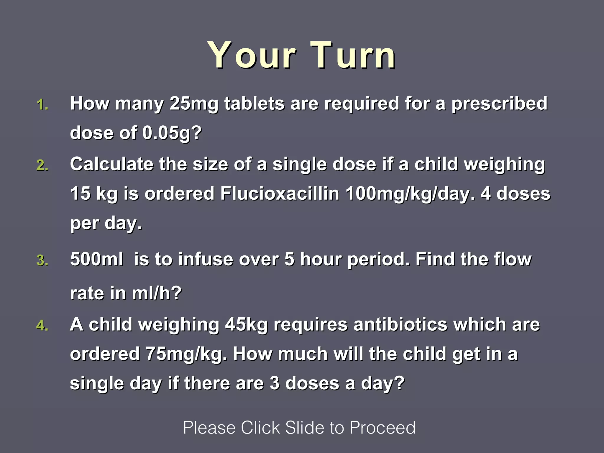 Your Turn
1.   How many 25mg tablets are required for a prescribed
     dose of 0.05g?
2.   Calculate the size of a single dose if a child weighing
     15 kg is ordered Flucioxacillin 100mg/kg/day. 4 doses
     per day.
3.   500ml is to infuse over 5 hour period. Find the flow
     rate in ml/h?
4.   A child weighing 45kg requires antibiotics which are
     ordered 75mg/kg. How much will the child get in a
     single day if there are 3 doses a day?

                  Please Click Slide to Proceed
 