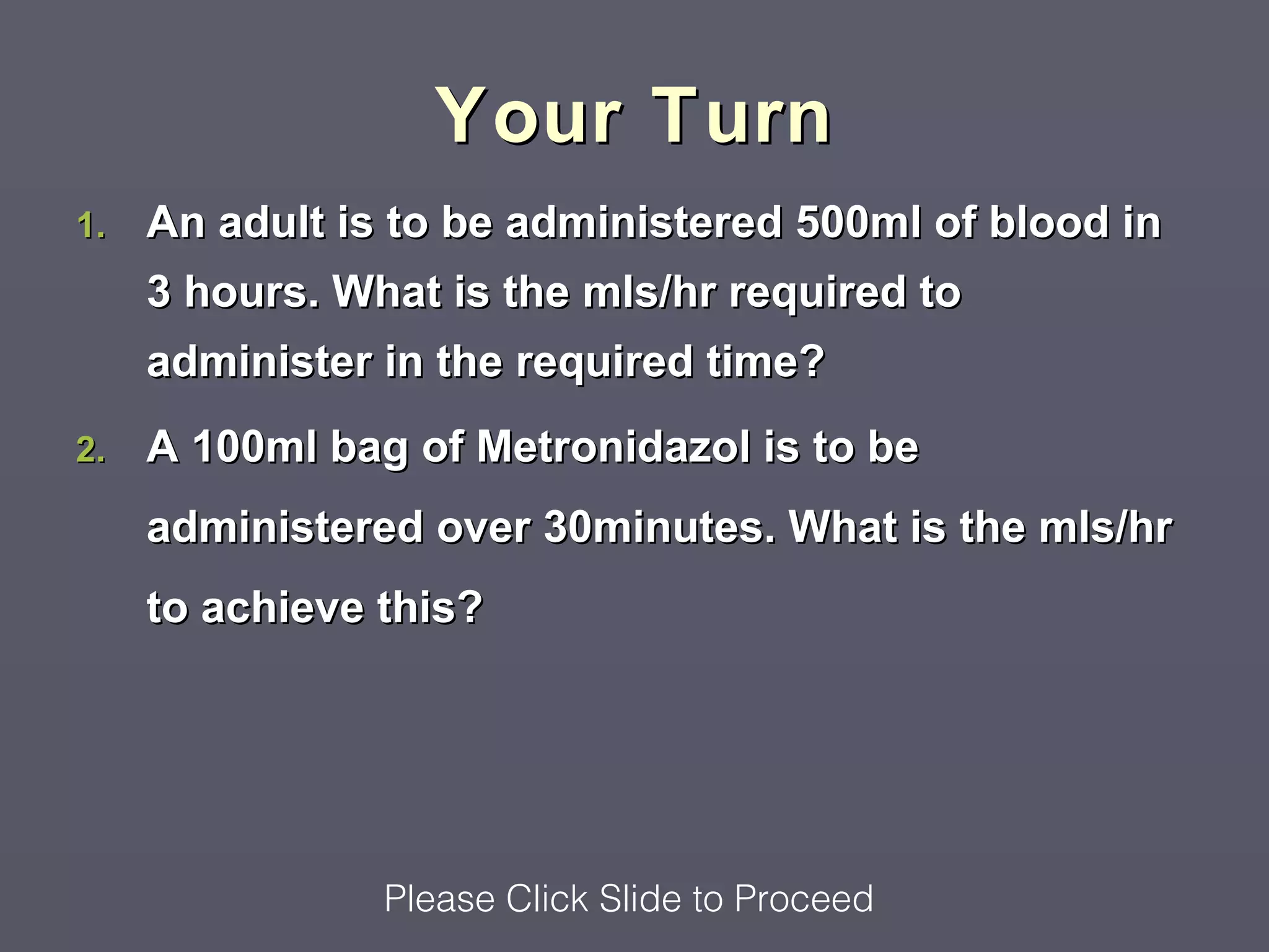 Your Turn
1.   An adult is to be administered 500ml of blood in
     3 hours. What is the mls/hr required to
     administer in the required time?
2.   A 100ml bag of Metronidazol is to be
     administered over 30minutes. What is the mls/hr
     to achieve this?




                Please Click Slide to Proceed
 