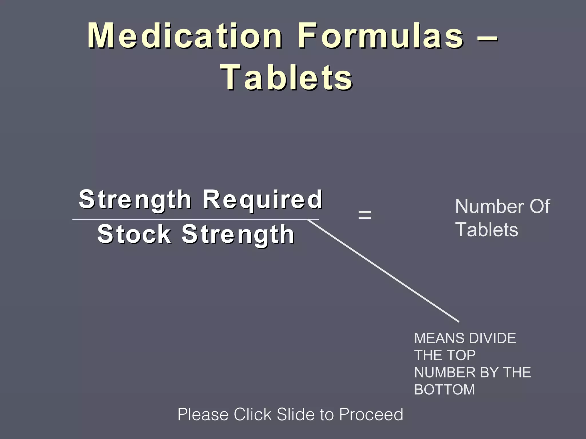 Medication Formulas –
      Tablets


Strength Required                         Number Of
                             =            Tablets
 Stock Strength


                                      MEANS DIVIDE
                                      THE TOP
                                      NUMBER BY THE
                                      BOTTOM
      Please Click Slide to Proceed
 