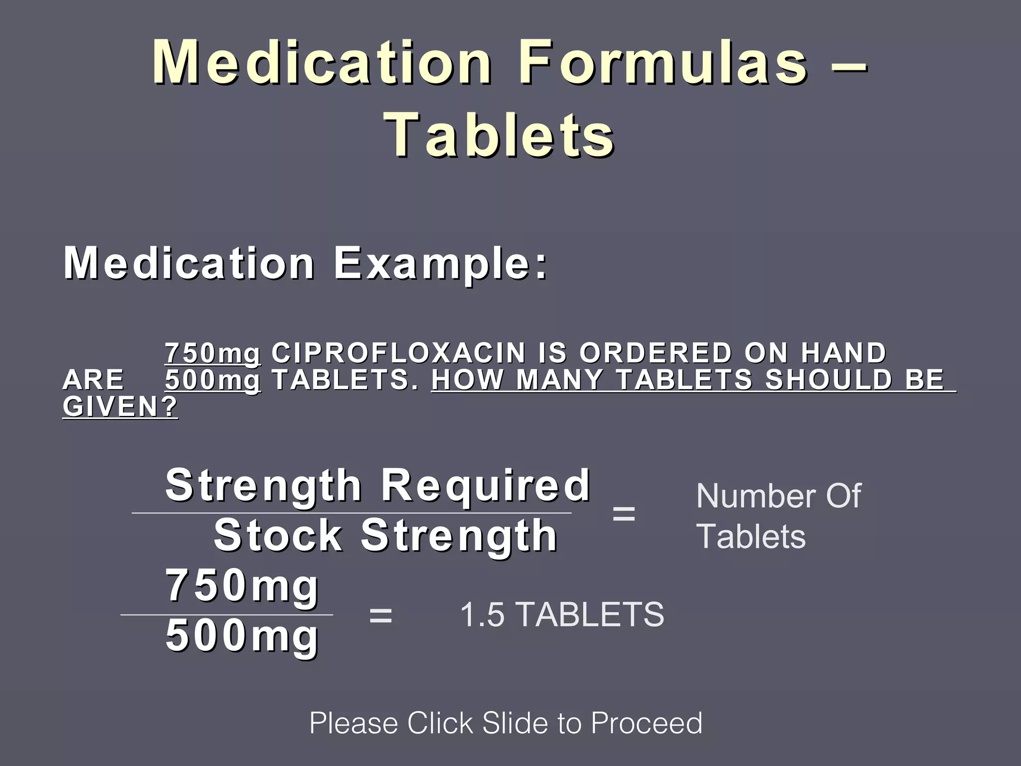 Medication Formulas –
          Tablets

Medication Example:
     750mg CIPROFLOXACIN IS ORDERED ON HAND
ARE 500mg TABLETS. HOW MANY TABLETS SHOULD BE
GIVEN?


     Strength Required                  Number Of
       Stock Strength   =               Tablets
     750mg
     500mg   = 1.5 TABLETS

            Please Click Slide to Proceed
 