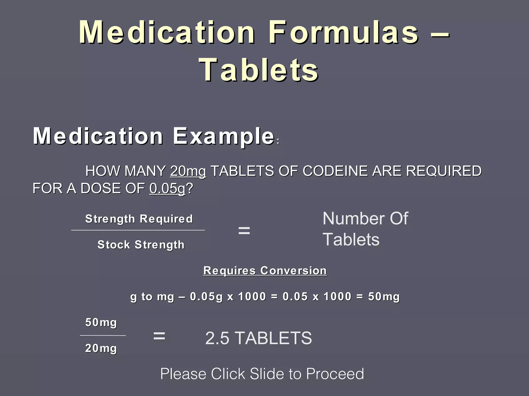 Medication Formulas –
           Tablets

Medication Example :
      HOW MANY 20mg TABLETS OF CODEINE ARE REQUIRED
FOR A DOSE OF 0.05g?

     Strength Required                     Number Of
       Stock Strength
                              =            Tablets
                         Requires Conversion

            g to mg – 0.05g x 1000 = 0.05 x 1000 = 50mg

     50mg

     20mg
               =         2.5 TABLETS
                 Please Click Slide to Proceed
 