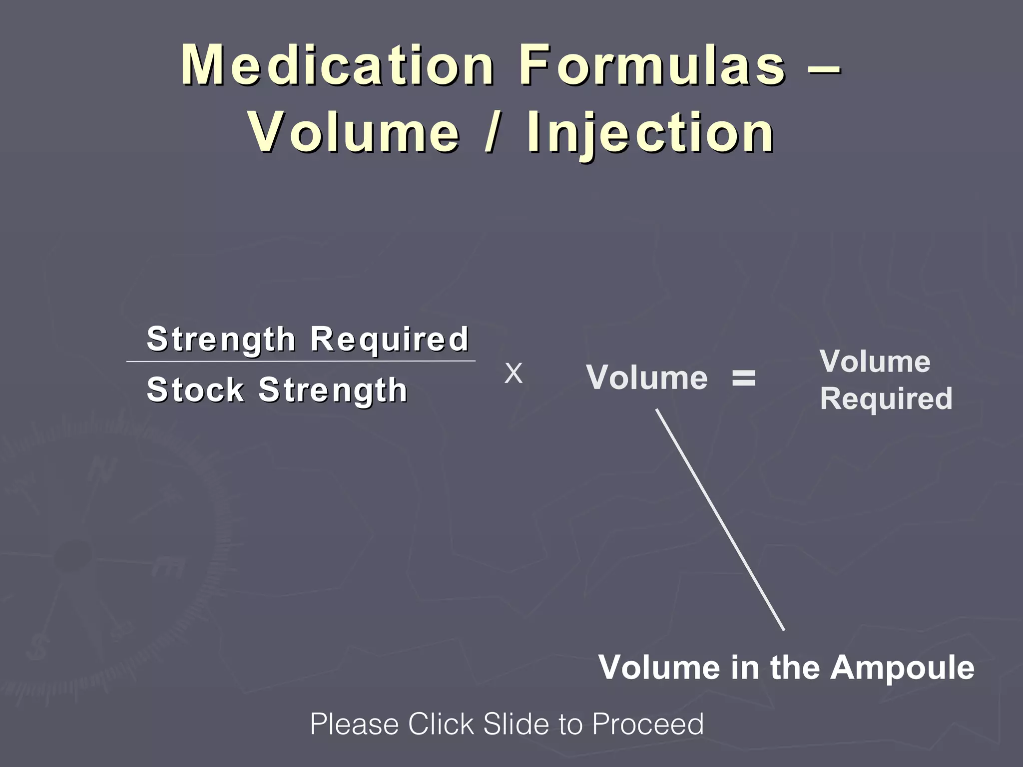 Medication Formulas –
  Volume / Injection


Strength Required
                                            Volume
Stock Strength
                      X     Volume      =   Required




                             Volume in the Ampoule
        Please Click Slide to Proceed
 