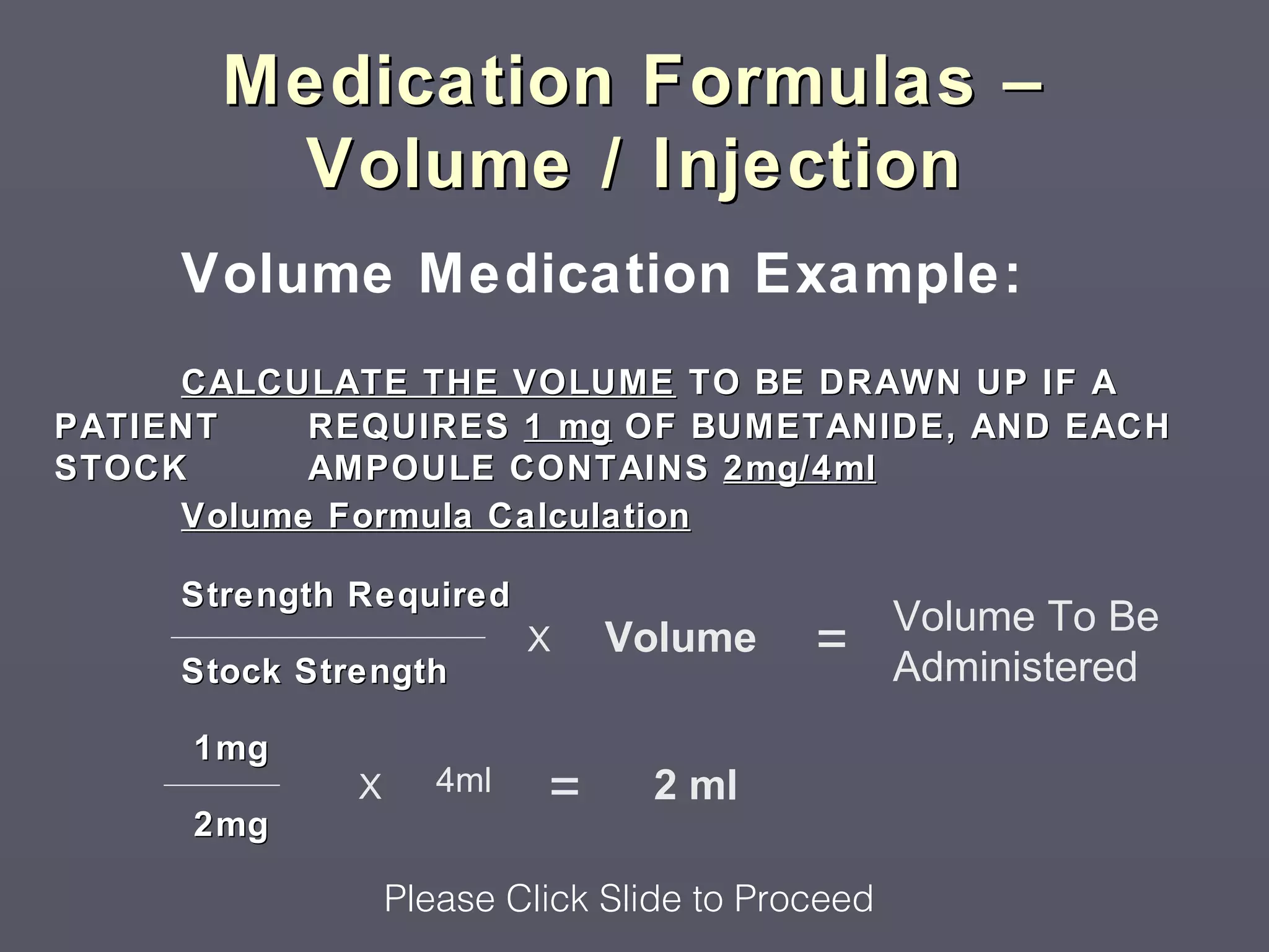 Medication Formulas –
        Volume / Injection
     Volume Medication Example:
     CALCULATE THE VOLUME TO BE DRAWN UP IF A
PATIENT    REQUIRES 1 mg OF BUMETANIDE, AND EACH
STOCK      AMPOULE CONTAINS 2mg/4ml
     Volume Formula Calculation

     Strength Required
                                                  Volume To Be
     Stock Strength
                           X   Volume      =      Administered
     1mg
              X      4ml   =     2 ml
     2mg

                  Please Click Slide to Proceed
 