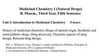 Unit I: Introduction to Medicinal Chemistry 8 hours
History of medicinal chemistry, Drugs of natural origin, Synthetic and
semisynthetic drugs, Drug discovery, Theoretic aspects of drug
design, Rational drug design.
Medicinal Chemistry I (Natural Drugs)
B. Pharm., Third Year, Fifth Semester
Ref:- 1. William O. Foye, Thomas L. Lemke and David A Williams: Principles of
Medicinal Chemistry, 2012, Lippincott Williams
2. An Introduction to Medicinal Chemistry - Graham Patrick
 