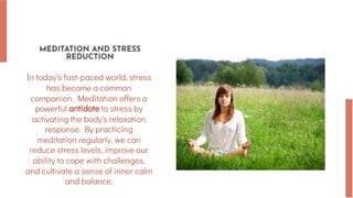 MEDITATION AND STRESS
REDUCTION
In today's fast-paced world, stress
has become a common
companion. Meditation offers a
powerful antidote to stress by
activating the body's relaxation
response. By practicing
meditation regularly, we can
reduce stress levels, improve our
ability to cope with challenges,
and cultivate a sense of inner calm
and balance.
 