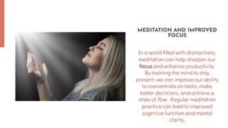 In a world filled with distractions,
meditation can help sharpen our
focus and enhance productivity.
By training the mind to stay
present, we can improve our ability
to concentrate on tasks, make
better decisions, and achieve a
state of flow. Regular meditation
practice can lead to improved
cognitive function and mental
clarity.
MEDITATION AND IMPROVED
FOCUS
 