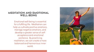 Emotional well-being is essential
for a fulfilling life. Meditation can
help us cultivate positive emotions,
manage negative emotions, and
develop a greater sense of self-
acceptance and emotional
resilience. By practicing
meditation, we can create a more
balanced and harmonious inner
world.
MEDITATION AND EMOTIONAL
WELL-BEING
 