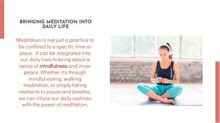 BRINGING MEDITATION INTO
DAILY LIFE
Meditation is not just a practice to
be confined to a specific time or
place. It can be integrated into
our daily lives to bring about a
sense of mindfulness and inner
peace. Whether it's through
mindful eating, walking
meditation, or simply taking
moments to pause and breathe,
we can infuse our daily routines
with the power of meditation.
 