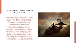 OVERCOMING CHALLENGES IN
MEDITATION
Meditation is a journey that may
come with its own challenges.
Common obstacles include
restlessness, distracted
thoughts, and impatience.
However, by approaching these
challenges with patience, non-
judgment, and gentleness, we
can navigate through them and
continue to deepen our practice.
 
