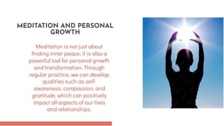 Meditation is not just about
finding inner peace; it is also a
powerful tool for personal growth
and transformation. Through
regular practice, we can develop
qualities such as self-
awareness, compassion, and
gratitude, which can positively
impact all aspects of our lives
and relationships.
MEDITATION AND PERSONAL
GROWTH
 