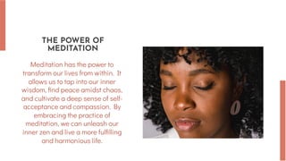 THE POWER OF
MEDITATION
Meditation has the power to
transform our lives from within. It
allows us to tap into our inner
wisdom, find peace amidst chaos,
and cultivate a deep sense of self-
acceptance and compassion. By
embracing the practice of
meditation, we can unleash our
inner zen and live a more fulfilling
and harmonious life.
 