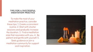 TIPS FOR A SUCCESSFUL
MEDITATION PRACTICE
To make the most of your
meditation practice, consider
these tips: 1. Create a consistent
routine. 2. Start with shorter
sessions and gradually increase
the duration. 3. Find a meditation
style that resonates with you. 4. Be
patient and gentle with yourself. 5.
Seek guidance or join a
meditation community for support
and inspiration.
 