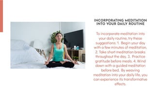To incorporate meditation into
your daily routine, try these
suggestions: 1. Begin your day
with a few minutes of meditation.
2. Take short meditation breaks
throughout the day. 3. Practice
gratitude before meals. 4. Wind
down with a guided meditation
before bed. By weaving
meditation into your daily life, you
can experience its transformative
effects.
INCORPORATING MEDITATION
INTO YOUR DAILY ROUTINE
 