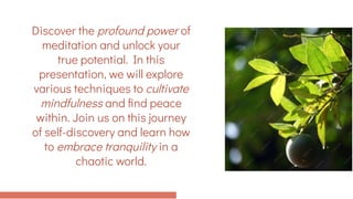 Discover the profound power of
meditation and unlock your
true potential. In this
presentation, we will explore
various techniques to cultivate
mindfulness and find peace
within. Join us on this journey
of self-discovery and learn how
to embrace tranquility in a
chaotic world.
 