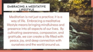 EMBRACING A MEDITATIVE
LIFESTYLE
Meditation is not just a practice; it is a
way of life. Embracing a meditative
lifestyle means bringing mindfulness and
presence into all aspects of our lives. By
cultivating awareness, compassion, and
gratitude, we can create a life filled with
peace, joy, and deep connection with
ourselves and the world around us.
 