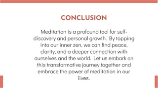 CONCLUSION
Meditation is a profound tool for self-
discovery and personal growth. By tapping
into our inner zen, we can find peace,
clarity, and a deeper connection with
ourselves and the world. Let us embark on
this transformative journey together and
embrace the power of meditation in our
lives.
 