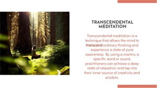 TRANSCENDENTAL
MEDITATION
Transcendental meditation is a
technique that allows the mind to
transcend ordinary thinking and
experience a state of pure
awareness. By using a mantra, a
specific word or sound,
practitioners can achieve a deep
state of relaxation and tap into
their inner source of creativity and
wisdom.
 