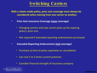 medplusllc.com With a claims made policy, prior acts coverage must always be considered when moving from one carrier to another. Prior Acts Insurance Coverage  ( nose  coverage) Changing carriers and new carrier picks up the expiring policy’s prior acts Not required if extended reporting endorsement purchased Extended Reporting Endorsement  ( tail  coverage) Purchase at time of policy expiration or cancellation Can cost 2 to 3 times current premium Consider financial strength of insurance company Switching Carriers 