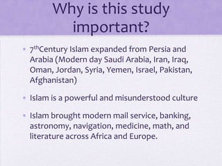 Why is this study
          important?
• 7thCentury Islam expanded from Persia and
  Arabia (Modern day Saudi Arabia, Iran, Iraq,
  Oman, Jordan, Syria, Yemen, Israel, Pakistan,
  Afghanistan)

• Islam is a powerful and misunderstood culture

• Islam brought modern mail service, banking,
  astronomy, navigation, medicine, math, and
  literature across Africa and Europe.
 