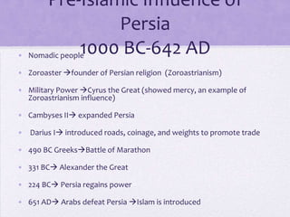 Pre-Islamic Influence of
                   Persia
               1000 BC-642 AD
• Nomadic people

• Zoroaster founder of Persian religion (Zoroastrianism)

• Military Power Cyrus the Great (showed mercy, an example of
  Zoroastrianism influence)

• Cambyses II expanded Persia

• Darius I introduced roads, coinage, and weights to promote trade

• 490 BC GreeksBattle of Marathon

• 331 BC Alexander the Great

• 224 BC Persia regains power

• 651 AD Arabs defeat Persia Islam is introduced
 
