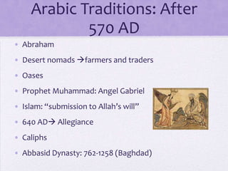 Arabic Traditions: After
             570 AD
• Abraham
• Desert nomads farmers and traders
• Oases
• Prophet Muhammad: Angel Gabriel
• Islam: “submission to Allah’s will”
• 640 AD Allegiance
• Caliphs
• Abbasid Dynasty: 762-1258 (Baghdad)
 