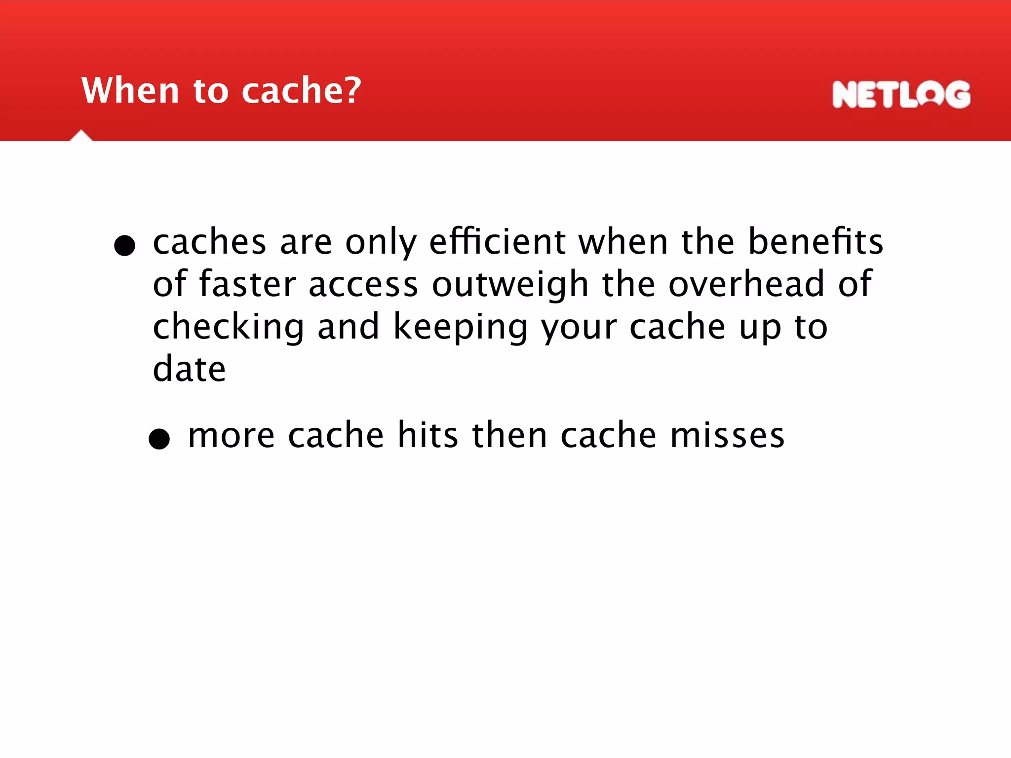 When to cache? • caches are only efficient when the beneﬁts of faster access outweigh the overhead of checking and keeping your cache up to date • more cache hits then cache misses 