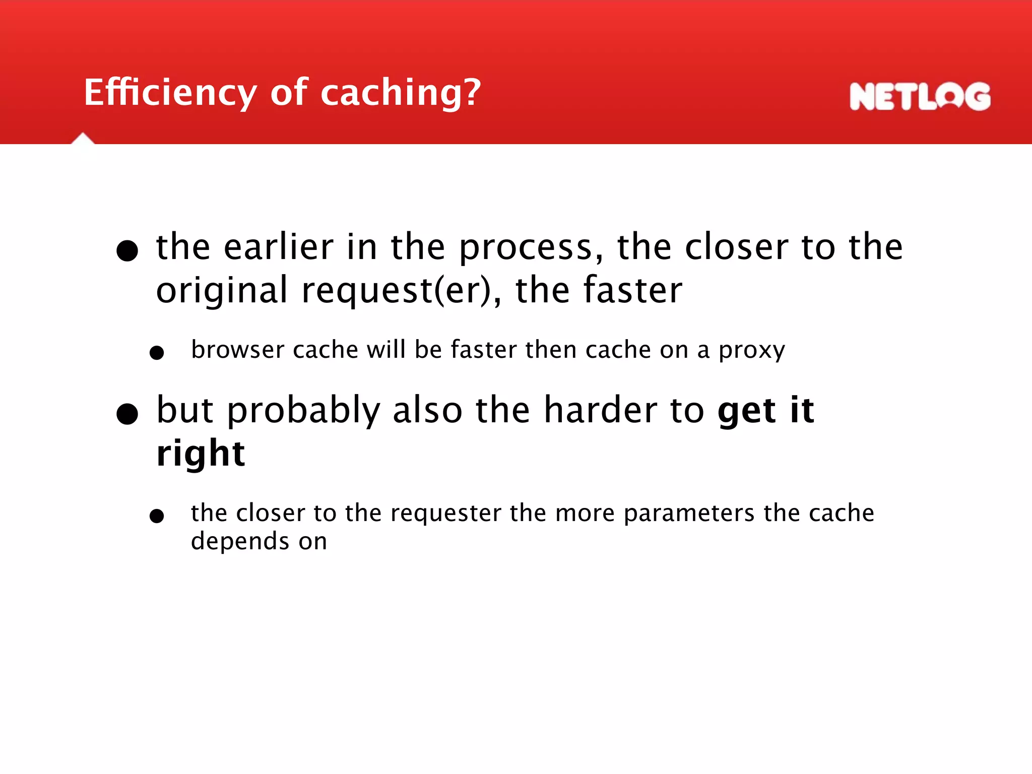 Efficiency of caching? • the earlier in the process, the closer to the original request(er), the faster • browser cache will be faster then cache on a proxy • but probably also the harder to get it right • the closer to the requester the more parameters the cache depends on 