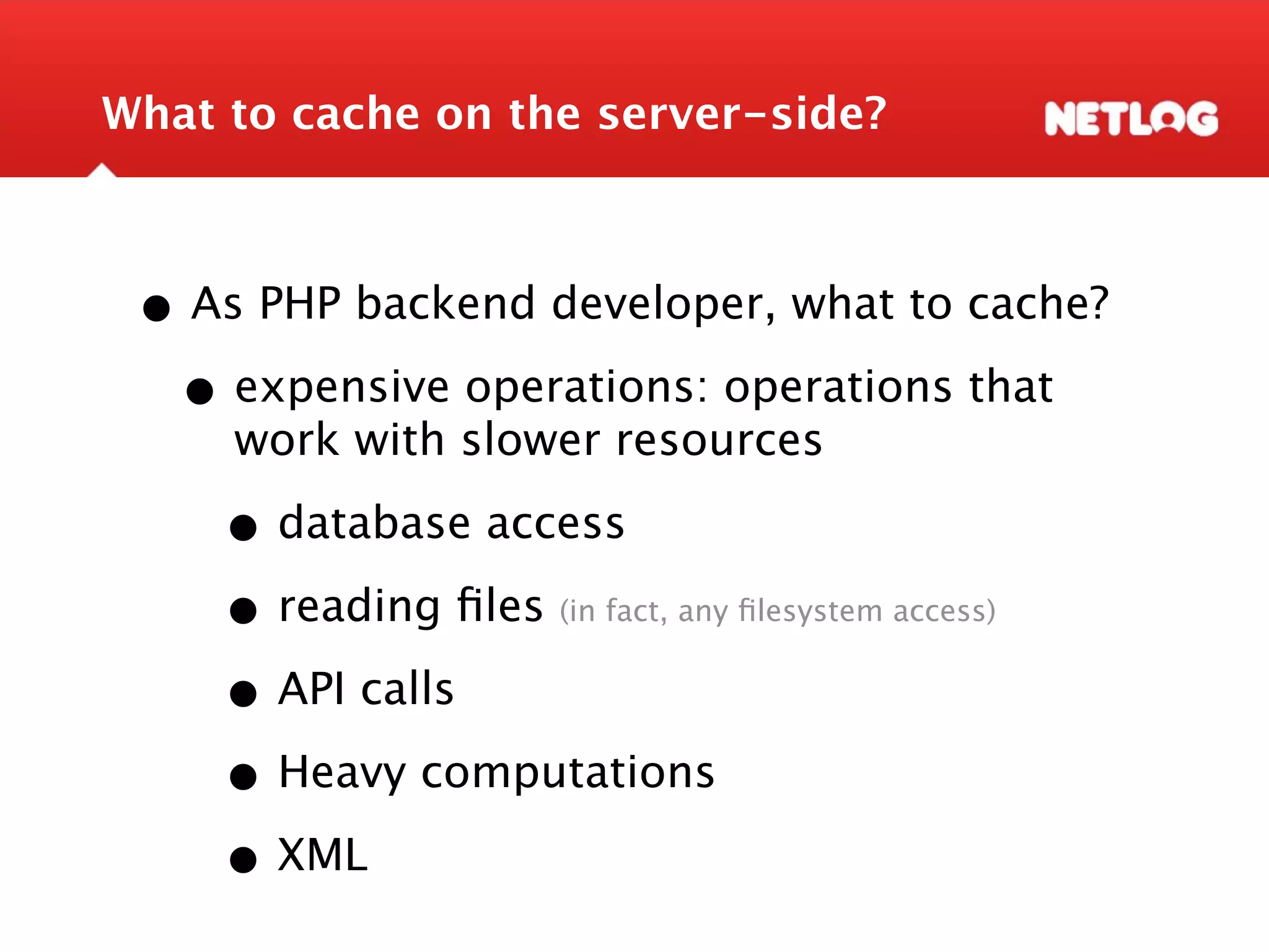What to cache on the server-side? • As PHP backend developer, what to cache? • expensive operations: operations that work with slower resources • database access • reading ﬁles(in fact, any ﬁlesystem access) • API calls • Heavy computations • XML 
