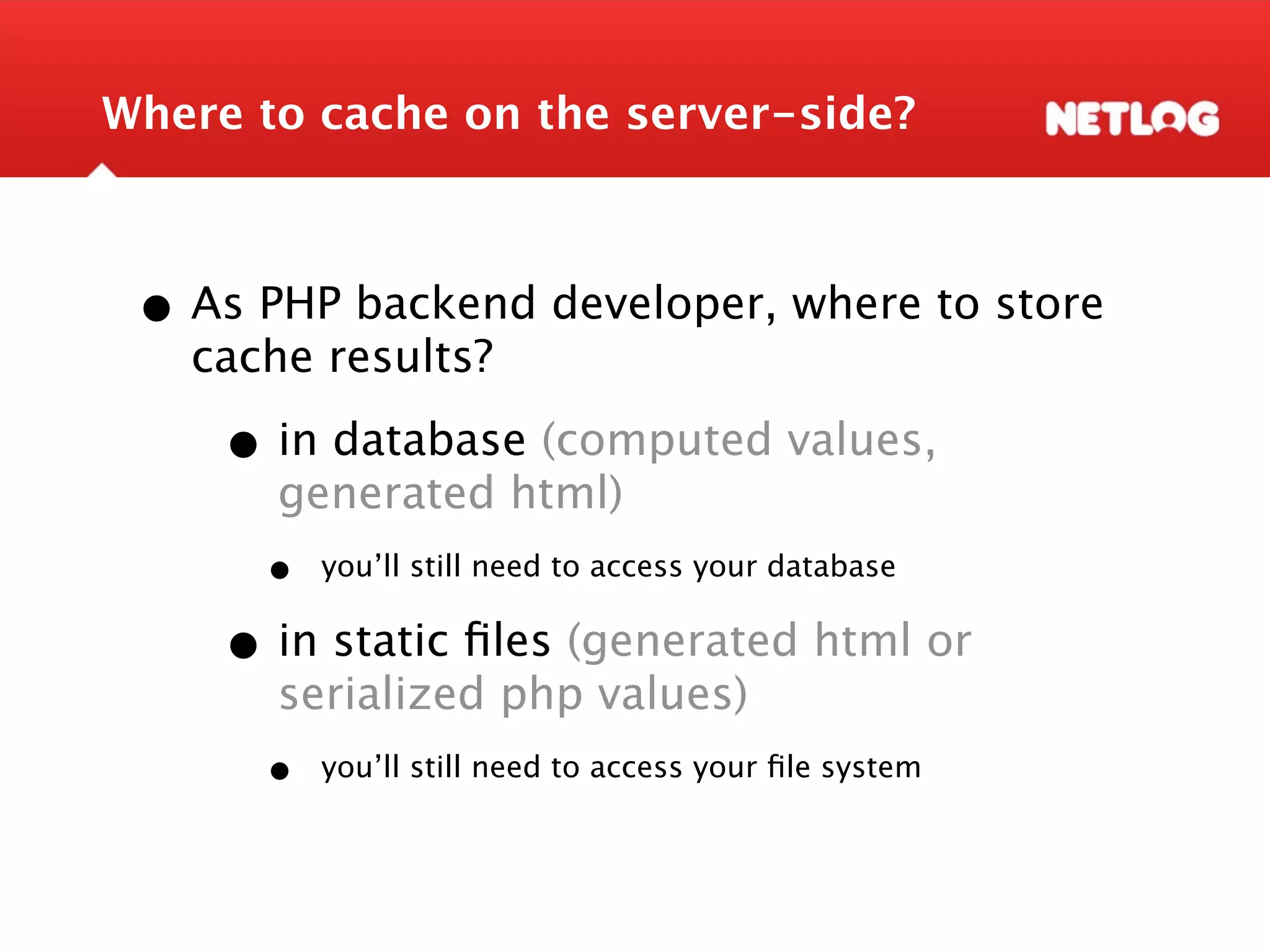 Where to cache on the server-side? • As PHP backend developer, where to store cache results? • in database (computed values, generated html) • you’ll still need to access your database • in static ﬁles (generated html or serialized php values) • you’ll still need to access your ﬁle system 