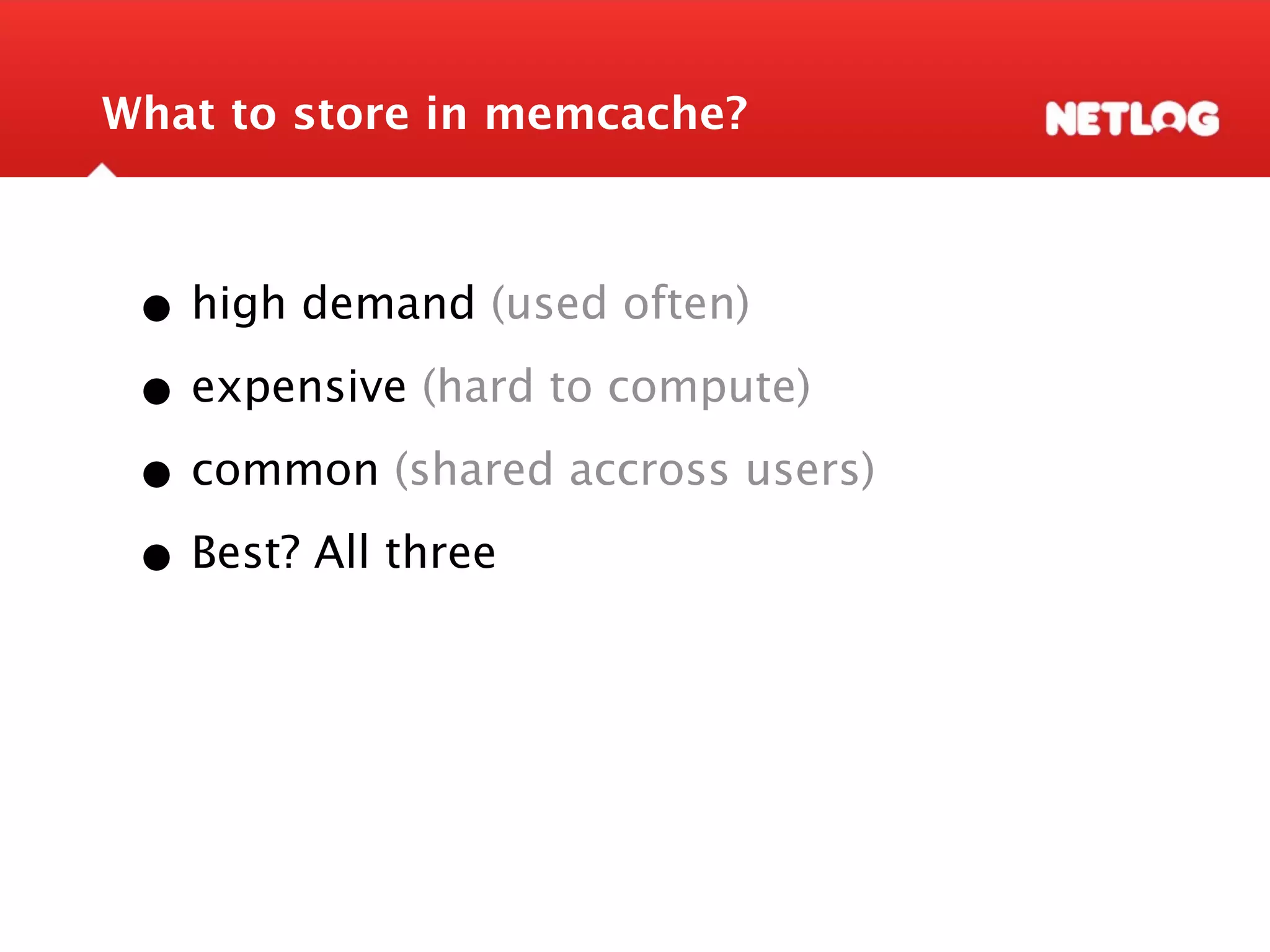 What to store in memcache? • high demand (used often) • expensive (hard to compute) • common (shared accross users) • Best? All three 