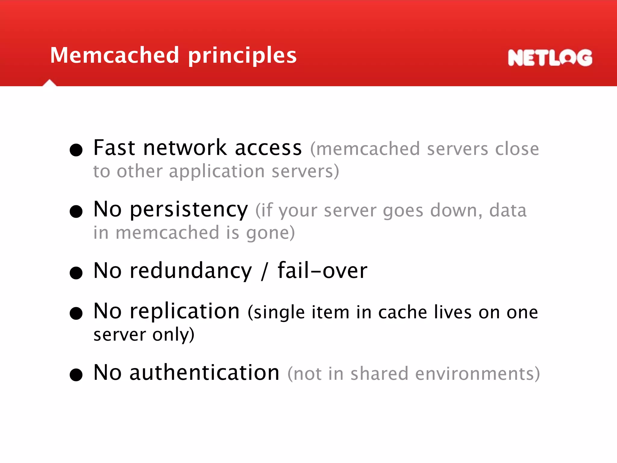Memcached principles • Fast network access (memcached servers close to other application servers) • Nomemcached is gone) server goes down, data in persistency (if your • No redundancy / fail-over • No replication (single item in cache lives on one server only) • No authentication (not in shared environments) 