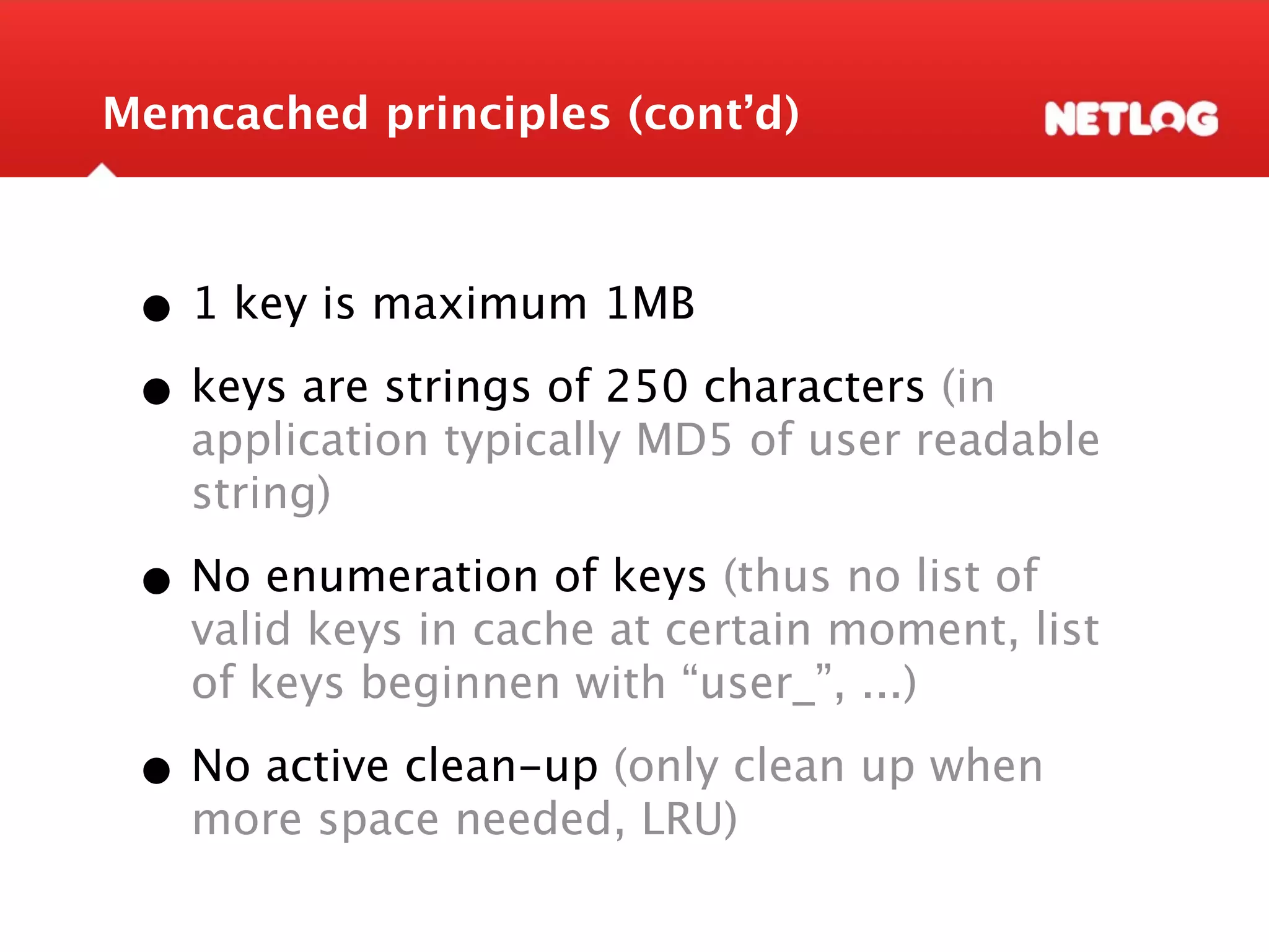Memcached principles (cont’d) • 1 key is maximum 1MB • keys are strings of 250 characters (in application typically MD5 of user readable string) • No enumeration of keys (thus no list of valid keys in cache at certain moment, list of keys beginnen with “user_”, ...) • No active clean-up (only clean up when more space needed, LRU) 