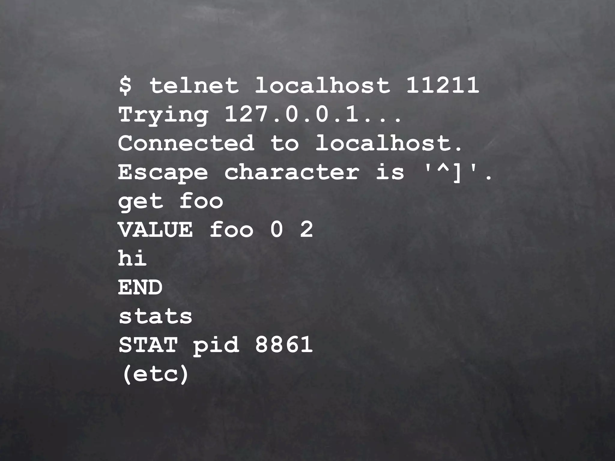 $ telnet localhost 11211 Trying 127.0.0.1... Connected to localhost. Escape character is '^]'. get foo VALUE foo 0 2 hi END stats STAT pid 8861 (etc) 