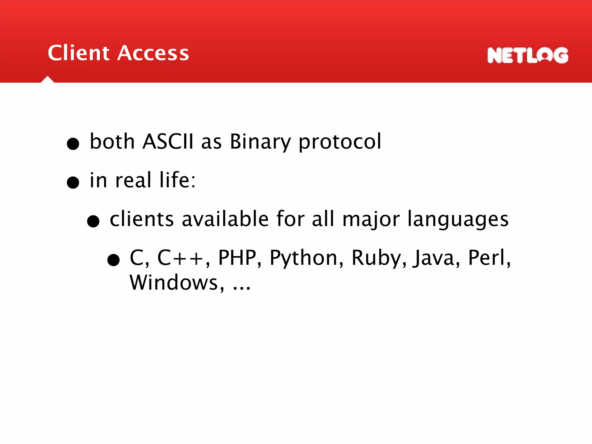 Client Access • both ASCII as Binary protocol • in real life: • clients available for all major languages • C, C++, PHP, Python, Ruby, Java, Perl, Windows, ... 