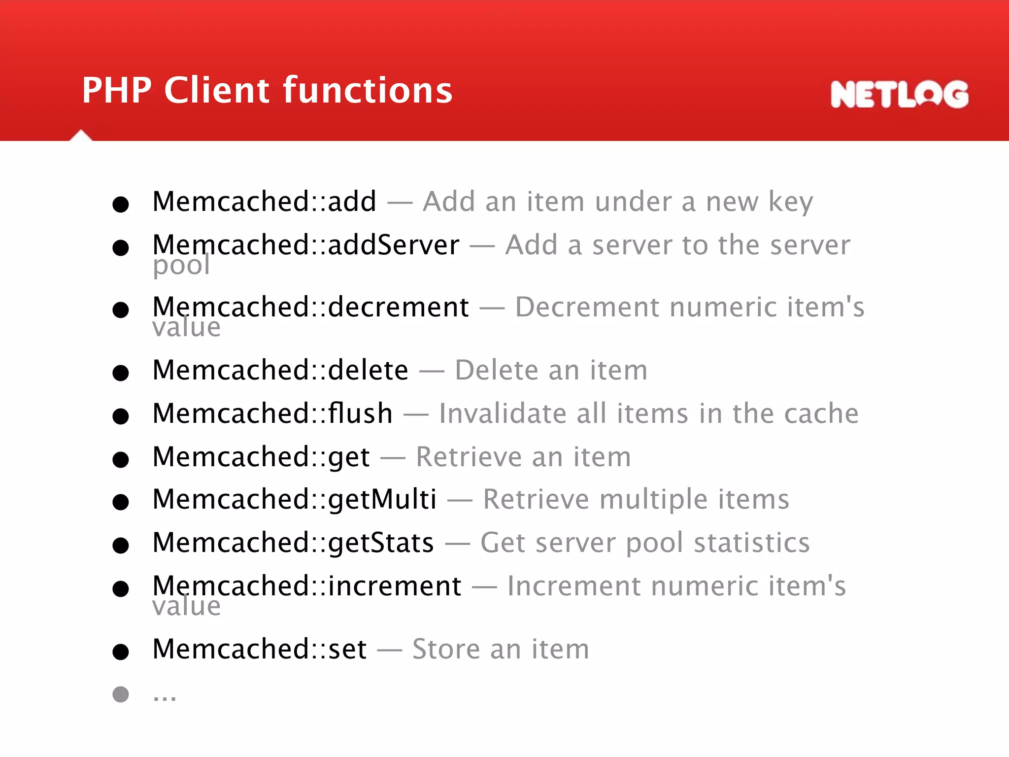 PHP Client functions • Memcached::add — Add an item under a new key • Memcached::addServer — Add a server to the server pool • Memcached::decrement — Decrement numeric item's value • Memcached::delete — Delete an item • Memcached::ﬂush — Invalidate all items in the cache • Memcached::get — Retrieve an item • Memcached::getMulti — Retrieve multiple items • Memcached::getStats — Get server pool statistics • Memcached::increment — Increment numeric item's value • Memcached::set — Store an item • ... 