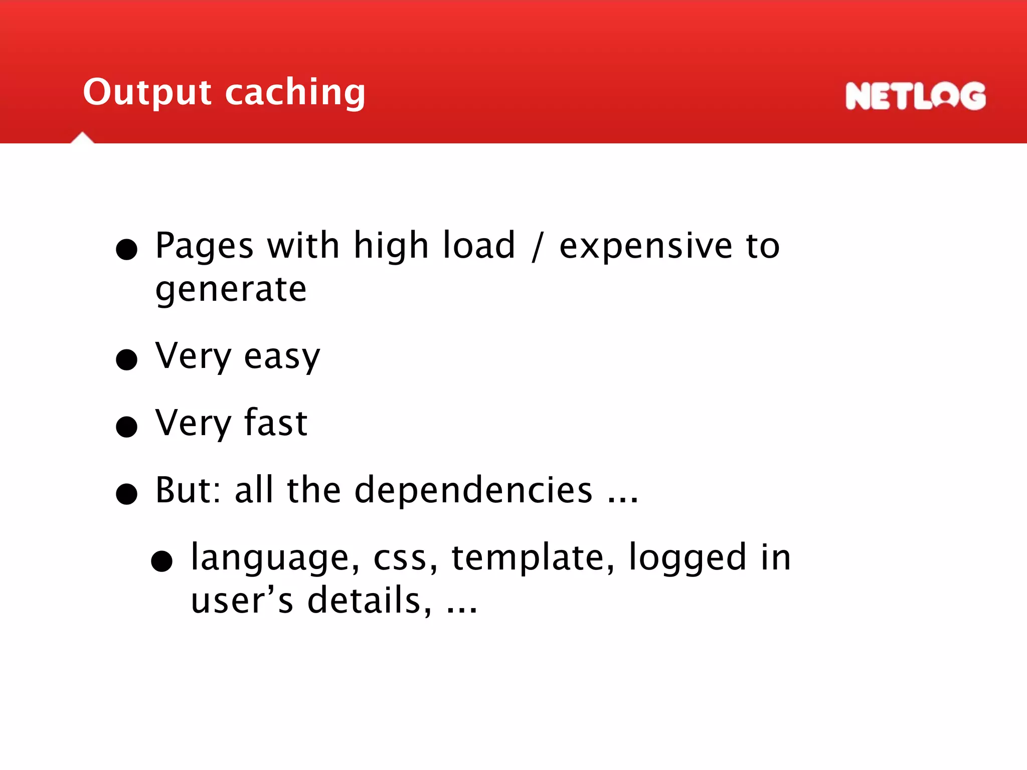 Output caching • Pages with high load / expensive to generate • Very easy • Very fast • But: all the dependencies ... • language, css, template, logged in user’s details, ... 