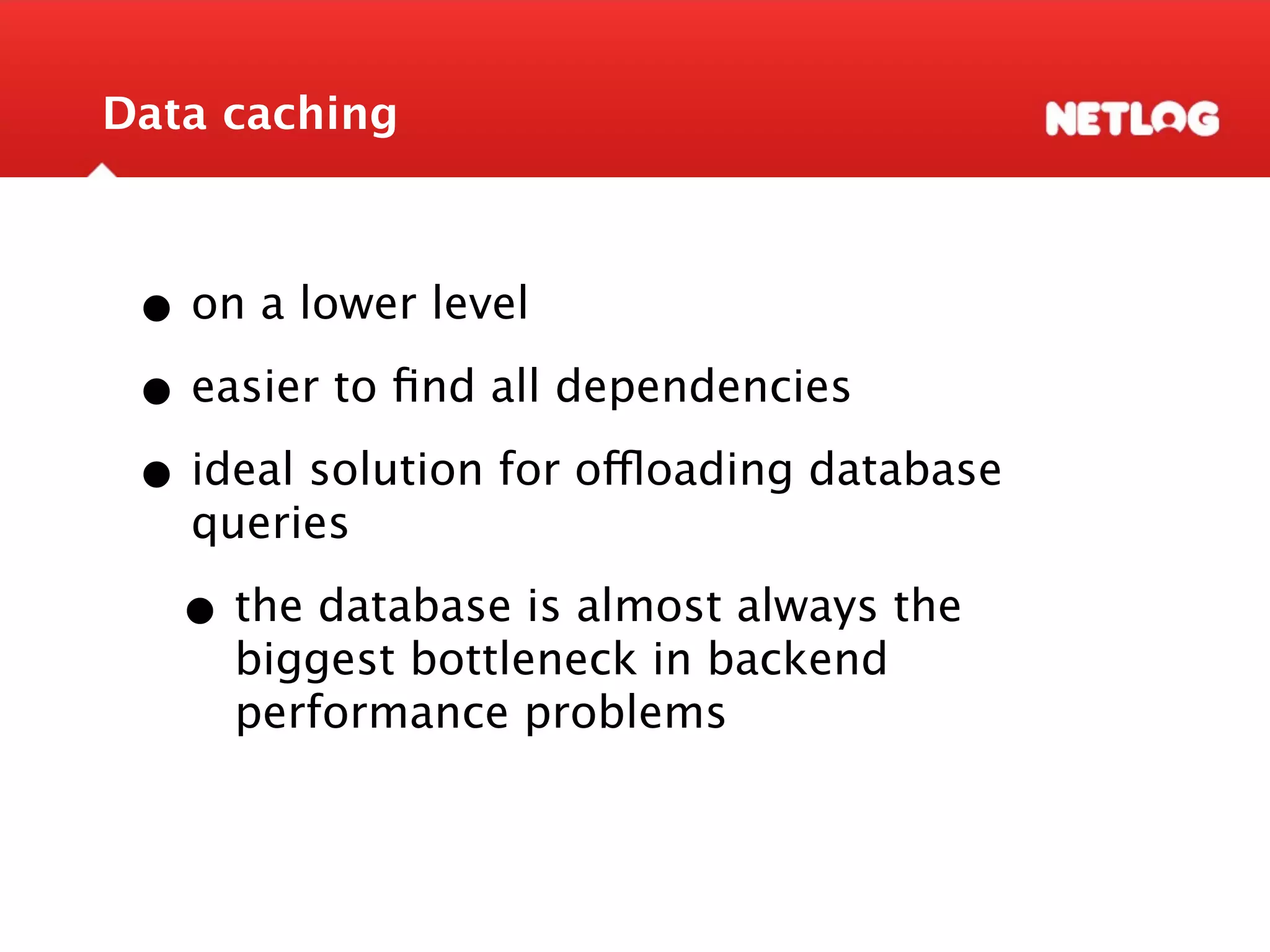 Data caching • on a lower level • easier to ﬁnd all dependencies • ideal solution for offloading database queries • the database is almost always the biggest bottleneck in backend performance problems 