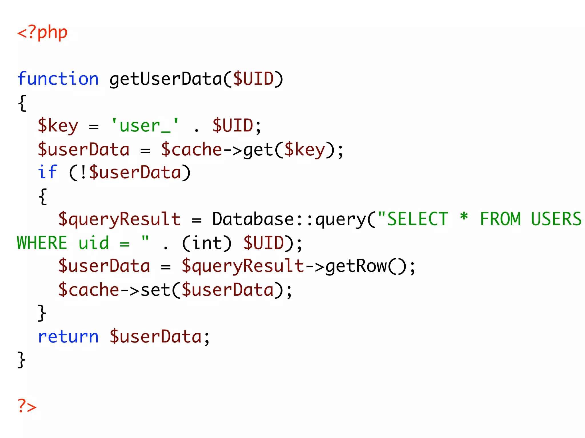 <?php function getUserData($UID) { $key = 'user_' . $UID; $userData = $cache->get($key); if (!$userData) { $queryResult = Database::query("SELECT * FROM USERS WHERE uid = " . (int) $UID); $userData = $queryResult->getRow(); $cache->set($userData); } return $userData; } ?> 