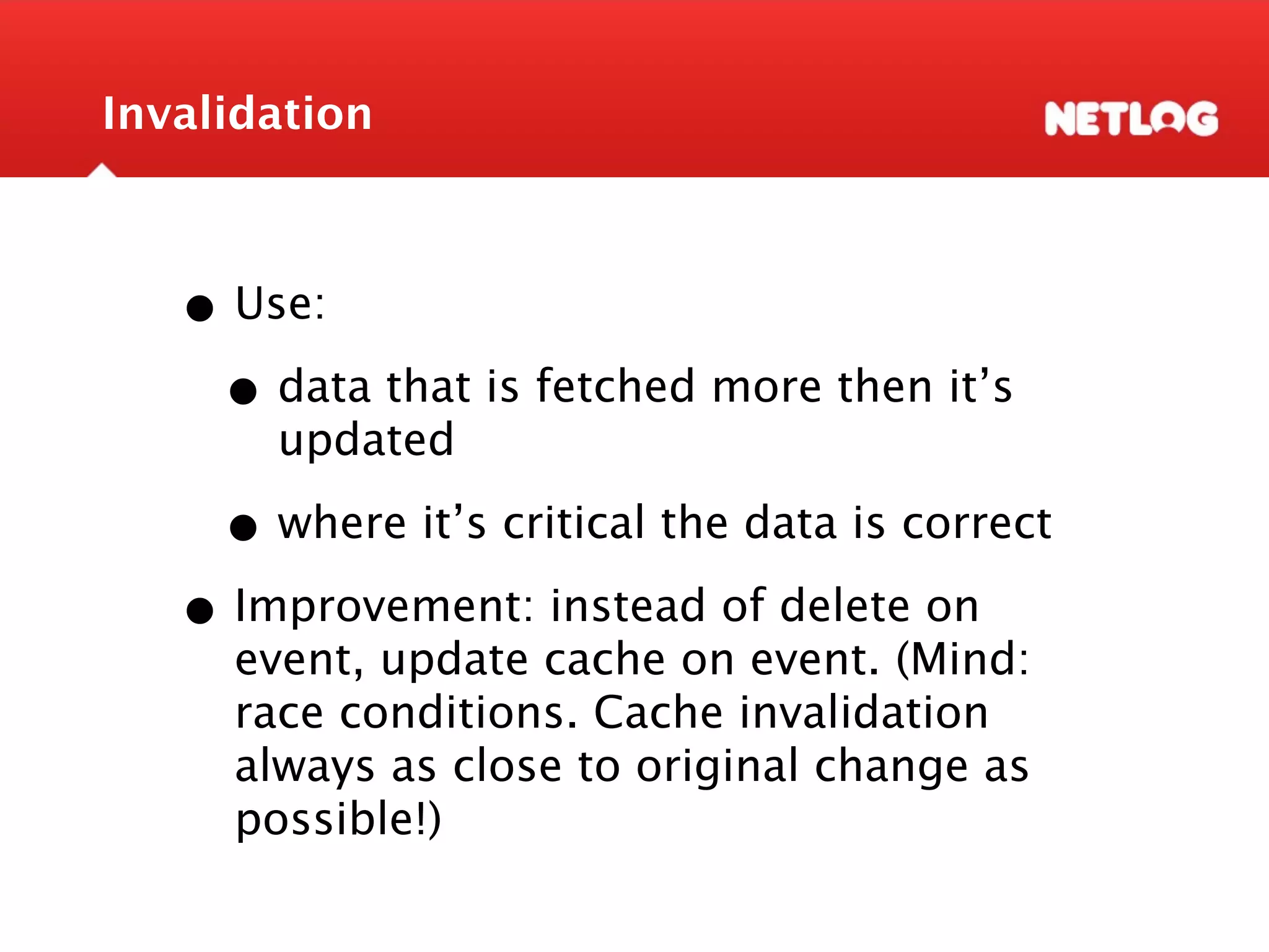 Invalidation • Use: • data that is fetched more then it’s updated • where it’s critical the data is correct • Improvement: instead of delete on event, update cache on event. (Mind: race conditions. Cache invalidation always as close to original change as possible!) 