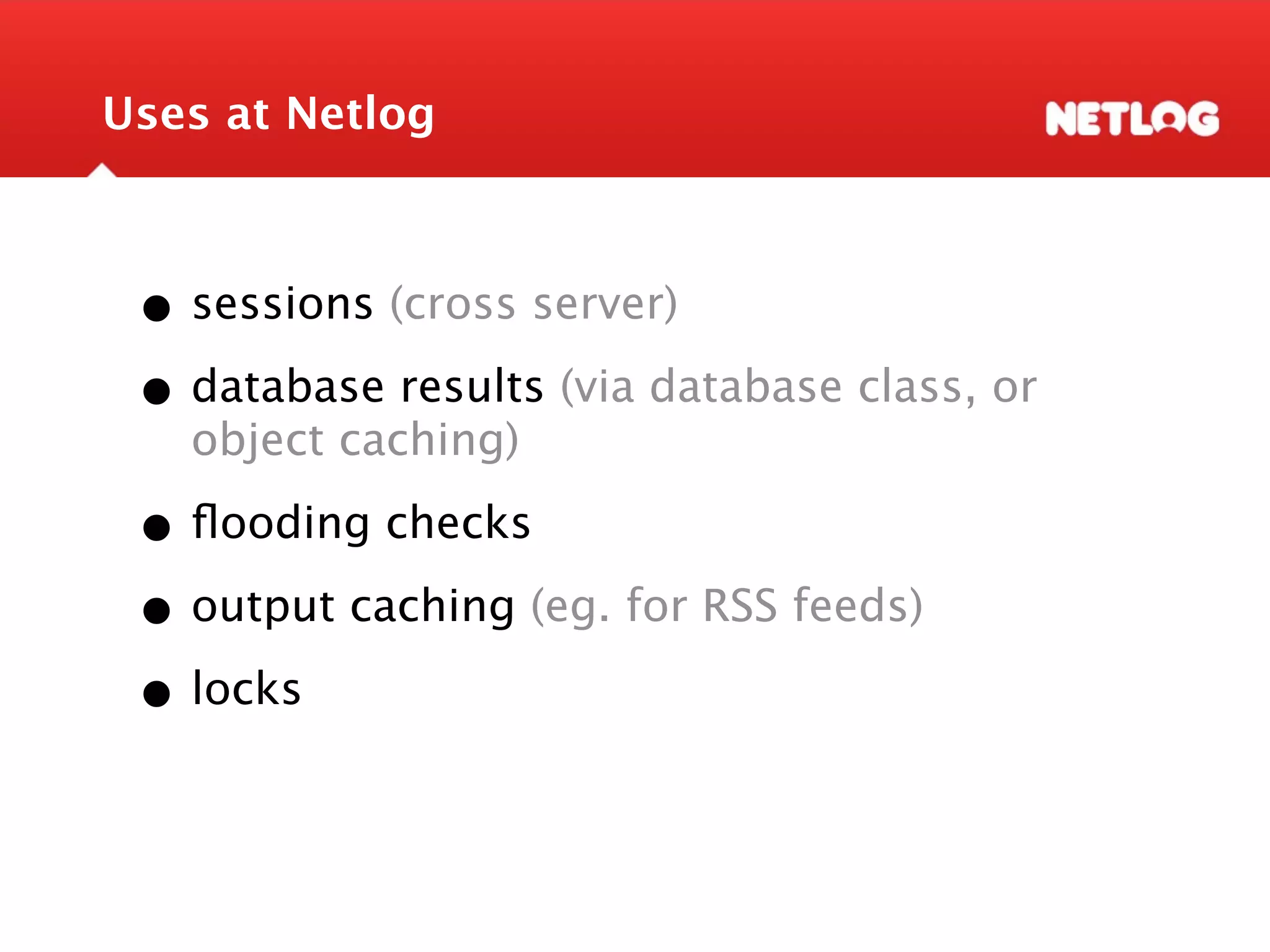 Uses at Netlog • sessions (cross server) • database results (via database class, or object caching) • ﬂooding checks • output caching (eg. for RSS feeds) • locks 